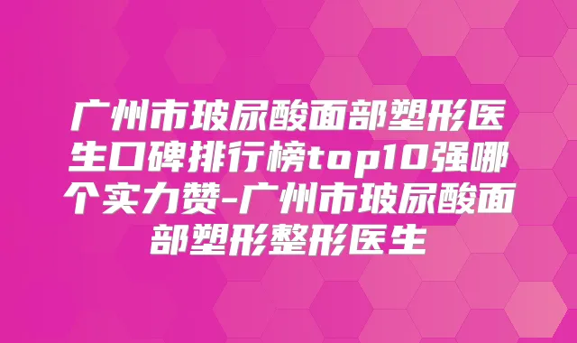 广州市玻尿酸面部塑形医生口碑排行榜top10强哪个实力赞-广州市玻尿酸面部塑形整形医生