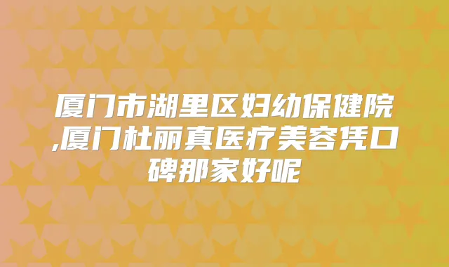 厦门市湖里区妇幼保健院,厦门杜丽真医疗美容凭口碑那家好呢