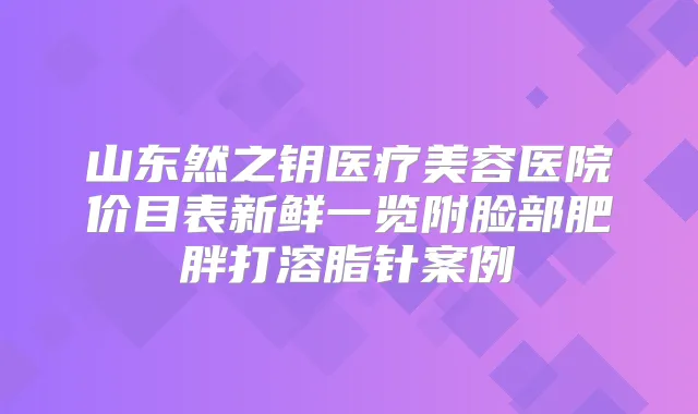 山东然之钥医疗美容医院价目表新鲜一览附脸部肥胖打溶脂针案例