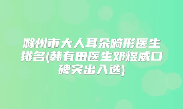 滁州市大人耳朵畸形医生排名(韩有田医生邓煜威口碑突出入选)