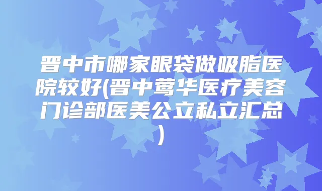 晋中市哪家眼袋做吸脂医院较好(晋中医疗美容门诊部医美公立私立汇总)