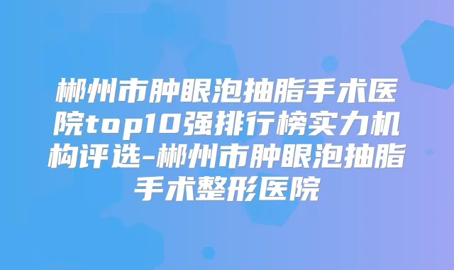 郴州市肿眼泡抽脂手术医院top10强排行榜实力机构评选-郴州市肿眼泡抽脂手术整形医院