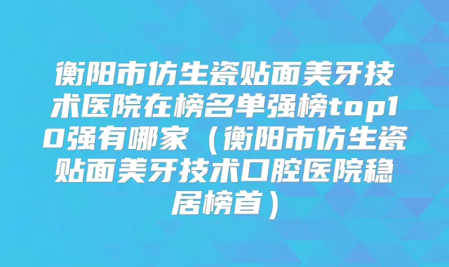 衡阳市仿生瓷贴面美牙技术医院在榜名单强榜top10强有哪家（衡阳市仿生瓷贴面美牙技术口腔医院稳居榜首）