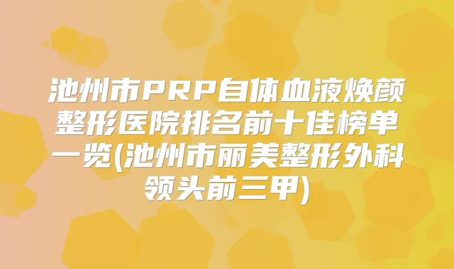 池州市PRP自体血液焕颜整形医院排名前十佳榜单一览(池州市丽美整形外科领头前三甲)