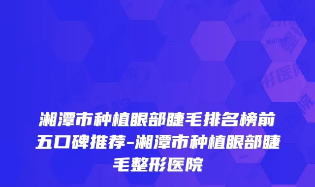 湘潭市种植眼部睫毛排名榜前五口碑推荐-湘潭市种植眼部睫毛整形医院