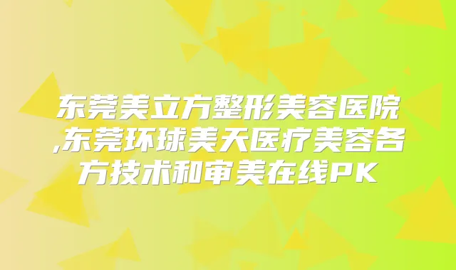 东莞美立方整形美容医院,东莞环球美天医疗美容各方技术和审美在线PK