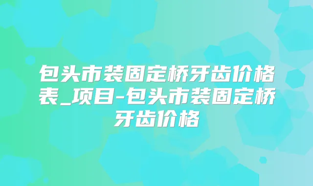 包头市装固定桥牙齿价格表_项目-包头市装固定桥牙齿价格