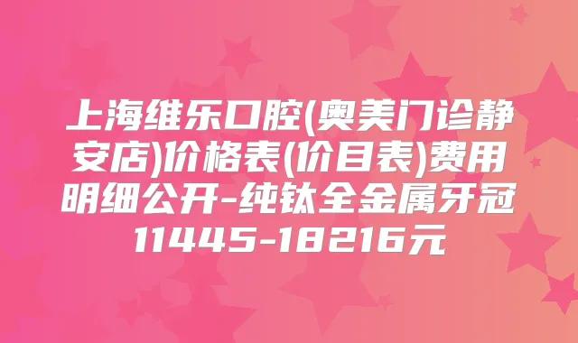 上海维乐口腔(奥美门诊静安店)价格表(价目表)费用明细公开-纯钛全金属牙冠11445-18216元