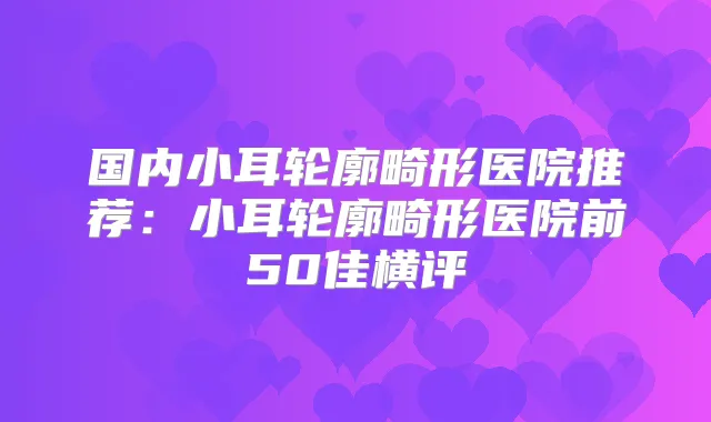 国内小耳轮廓畸形医院推荐:小耳轮廓畸形医院前50佳横评
