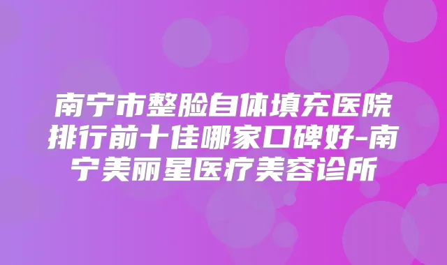 南宁市整脸自体填充医院排行前十佳哪家口碑好-南宁美丽星医疗美容诊所