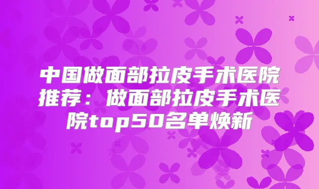 中国做面部拉皮手术医院推荐：做面部拉皮手术医院top50名单焕新