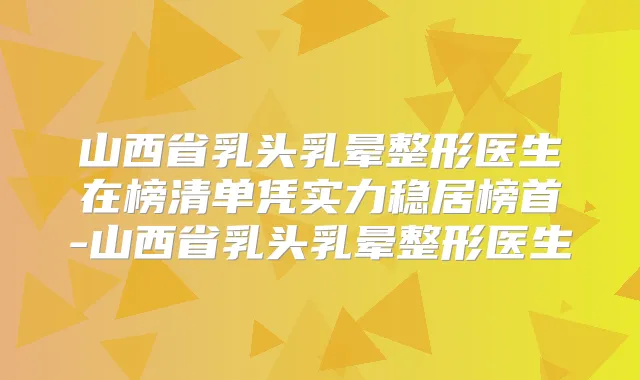 山西省乳头乳晕整形医生在榜清单凭实力稳居榜首-山西省乳头乳晕整形医生