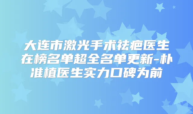 大连市激光手术祛疤医生在榜名单超全名单更新-朴准植医生实力口碑为前
