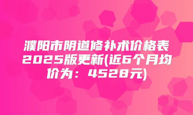 濮阳市阴道修补术价格表2025版更新(近6个月均价为：4528元)