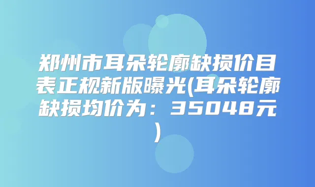 郑州市耳朵轮廓缺损价目表正规新版曝光(耳朵轮廓缺损均价为:35048元)