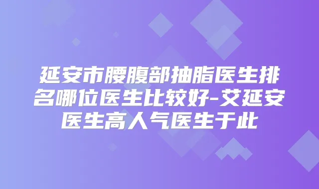 延安市腰腹部抽脂医生排名哪位医生比较好-艾延安医生高人气医生于此