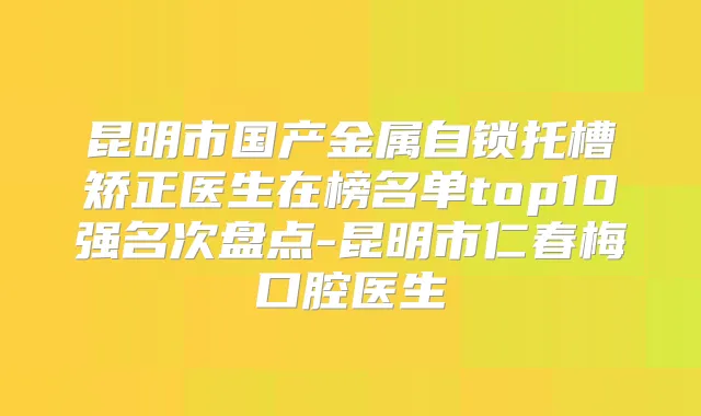 昆明市国产金属自锁托槽矫正医生在榜名单top10强名次盘点-昆明市仁春梅口腔医生