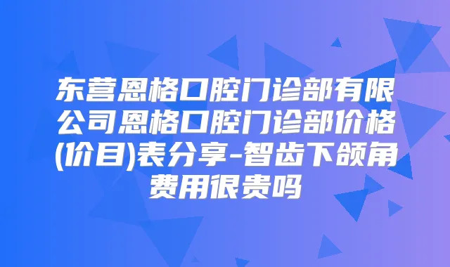 东营恩格口腔门诊部有限公司恩格口腔门诊部价格(价目)表分享-智齿下颌角费用很贵吗