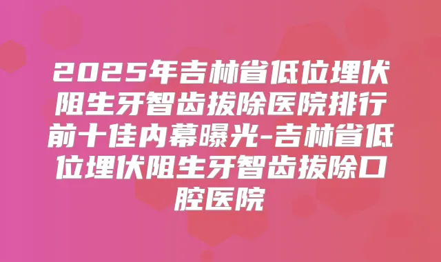 2025年吉林省低位埋伏阻生牙智齿拔除医院排行前十佳内幕曝光-吉林省低位埋伏阻生牙智齿拔除口腔医院