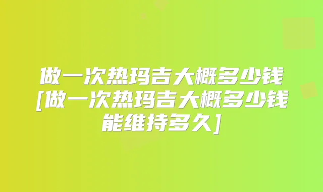做一次热玛吉大概多少钱[做一次热玛吉大概多少钱能维持多久]