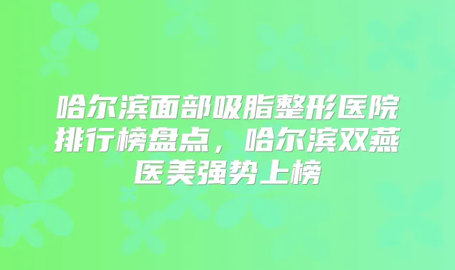 哈尔滨面部吸脂整形医院排行榜盘点，哈尔滨双燕医美强势上榜