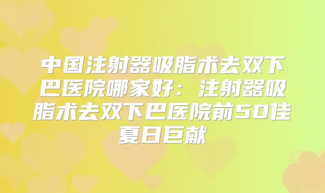 中国注射器吸脂术去双下巴医院哪家好:注射器吸脂术去双下巴医院前50佳夏日巨献