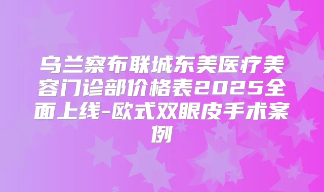 乌兰察布联城东美医疗美容门诊部价格表2025全面上线-欧式双眼皮手术案例