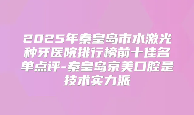 2025年秦皇岛市水激光种牙医院排行榜前十佳名单点评-秦皇岛京美口腔是技术实力派