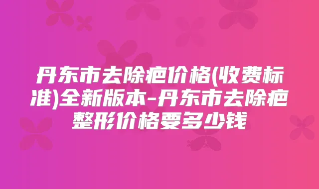 丹东市去除疤价格(收费标准)全新版本-丹东市去除疤整形价格要多少钱