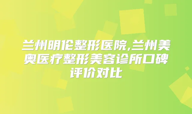 兰州明伦整形医院,兰州美奥医疗整形美容诊所口碑评价对比