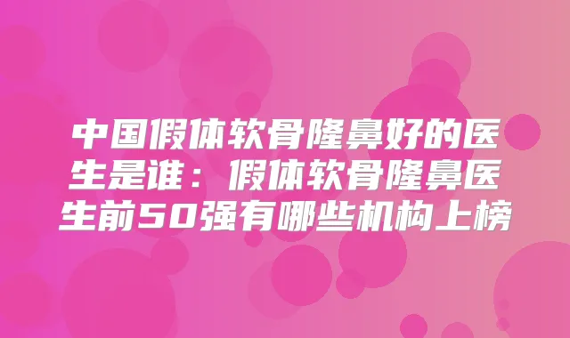 中国假体软骨隆鼻好的医生是谁：假体软骨隆鼻医生前50强有哪些机构上榜