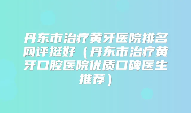 丹东市黄牙医院排名网评挺好(丹东市黄牙口腔医院优质口碑医生推荐)