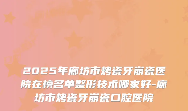 2025年廊坊市烤瓷牙崩瓷医院在榜名单整形技术哪家好-廊坊市烤瓷牙崩瓷口腔医院
