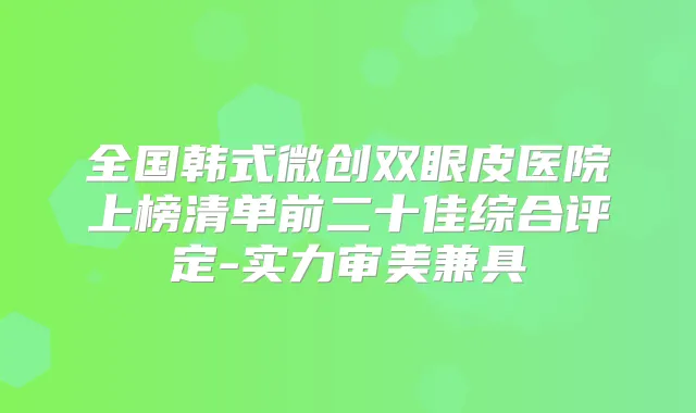 全国韩式微创双眼皮医院上榜清单前二十佳综合评定-实力审美兼具