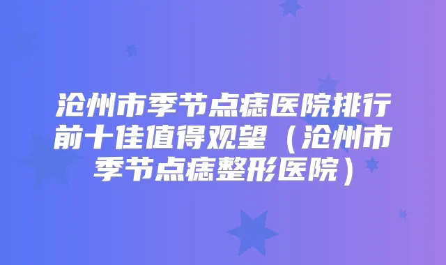 沧州市季节点痣医院排行前十佳值得观望(沧州市季节点痣整形医院)