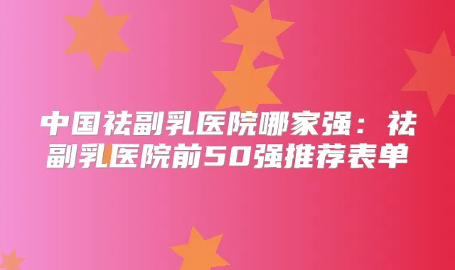 中国祛副乳医院哪家强:祛副乳医院前50强推荐表单
