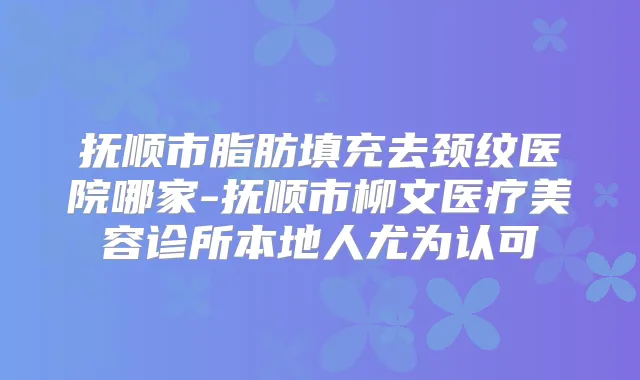 抚顺市脂肪填充去颈纹医院哪家-抚顺市柳文医疗美容诊所本地人尤为认可