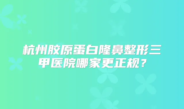 杭州胶原蛋白隆鼻整形三甲医院哪家更正规?