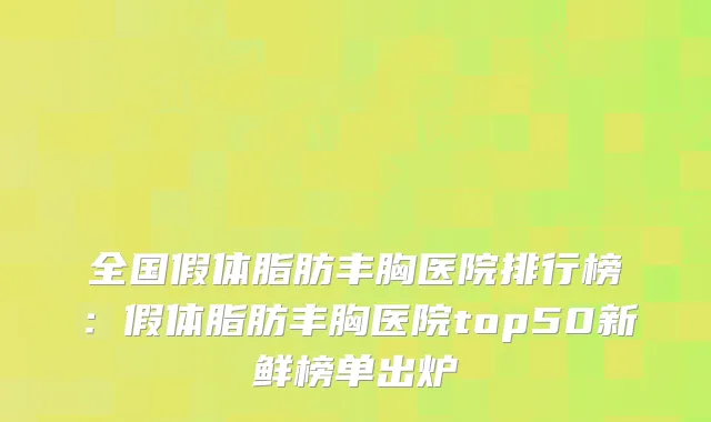 全国假体脂肪丰胸医院排行榜：假体脂肪丰胸医院top50新鲜榜单出炉