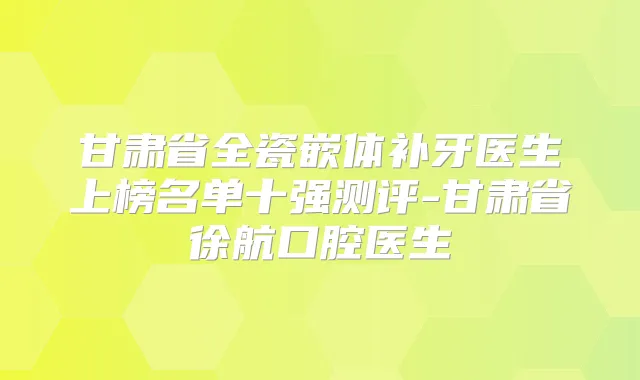 甘肃省全瓷嵌体补牙医生上榜名单十强测评-甘肃省徐航口腔医生