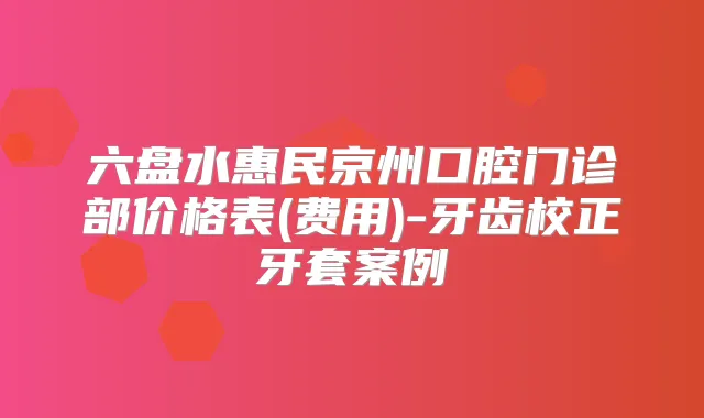 六盘水惠民京州口腔门诊部价格表(费用)-牙齿校正牙套案例