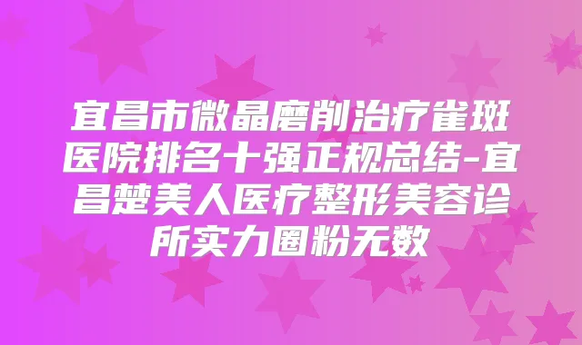宜昌市微晶磨削雀斑医院排名十强正规总结-宜昌楚美人医疗整形美容诊所实力圈粉无数