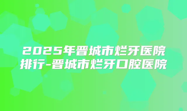 2025年晋城市烂牙医院排行-晋城市烂牙口腔医院