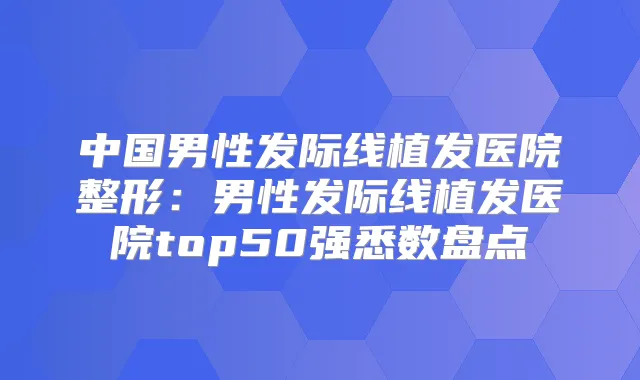 中国男性发际线植发医院整形：男性发际线植发医院top50强悉数盘点