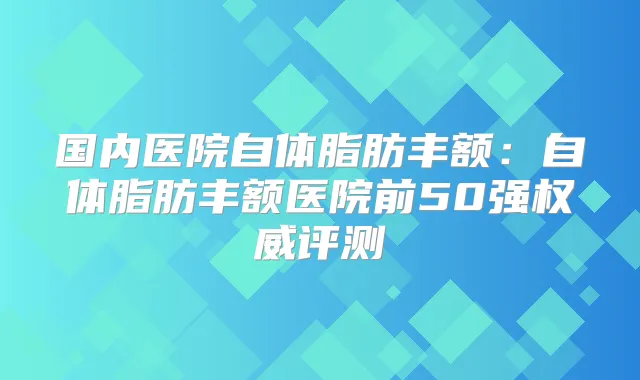 国内医院自体脂肪丰额:自体脂肪丰额医院前50强评测