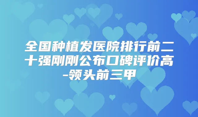 全国种植发医院排行前二十强刚刚公布口碑评价高-领头前三甲