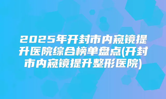2025年开封市内窥镜提升医院综合榜单盘点(开封市内窥镜提升整形医院)
