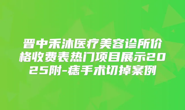晋中禾沐医疗美容诊所价格收费表热门项目展示2025附-痣手术切掉案例