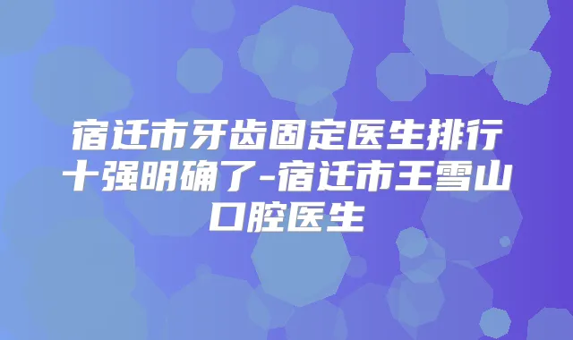 宿迁市牙齿固定医生排行十强明确了-宿迁市王雪山口腔医生
