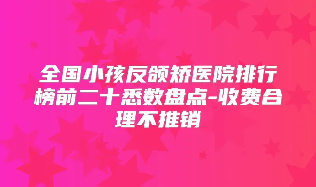 全国小孩反颌矫医院排行榜前二十悉数盘点-收费合理不推销